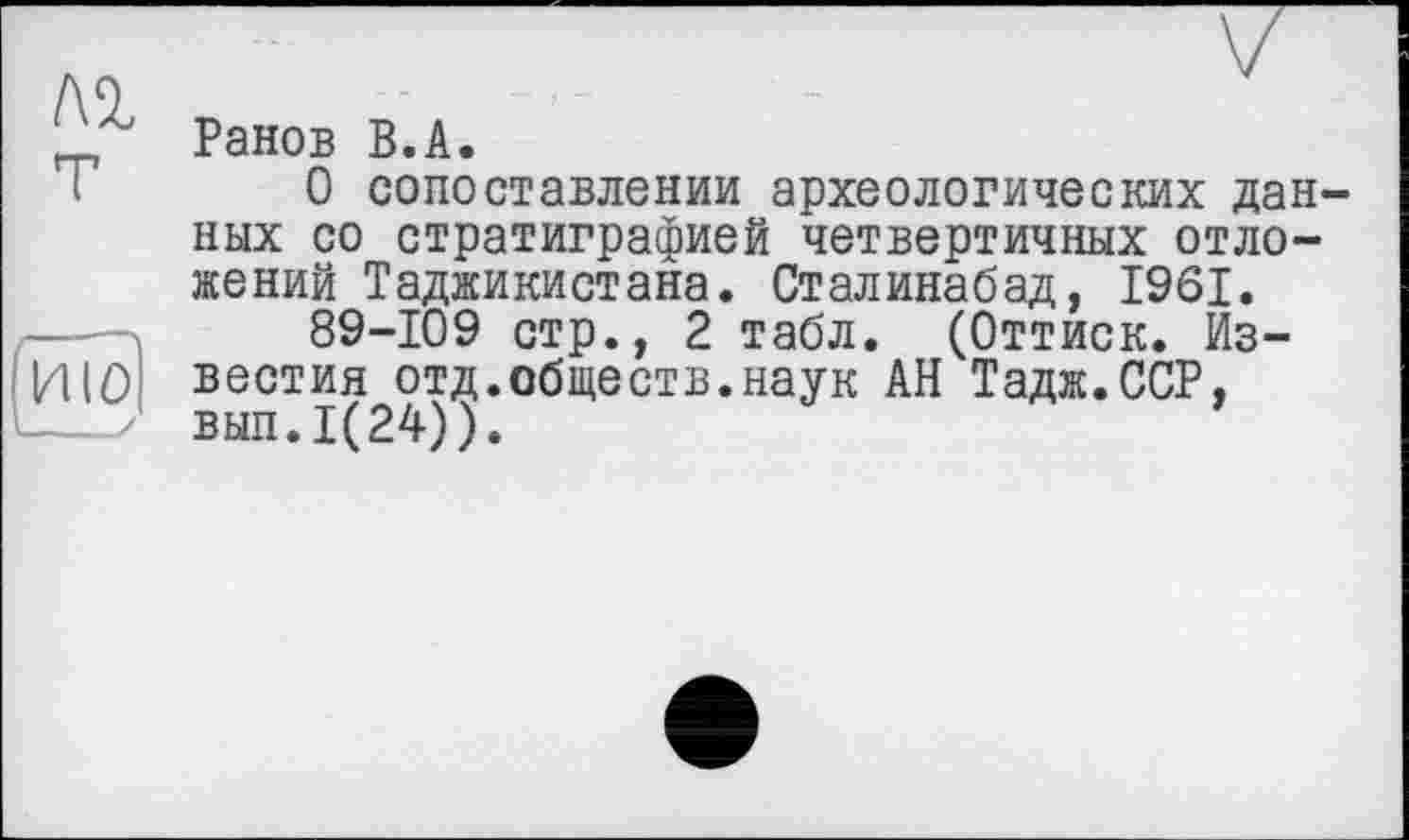 ﻿Ранов В.А.
О сопоставлении археологических данных со стратиграфией четвертичных отложений Таджикистана. Сталинабад, 1961.
89-109 стр., 2 табл. (Оттиск. Известия отд.обществ.наук АН Тадж.ССР, вып.1(24)).